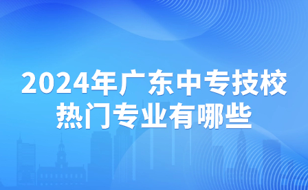 2024年廣東中專技校熱門專業(yè)有哪些？