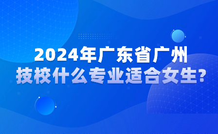 2024年廣東省廣州技校什么專業(yè)適合女生?