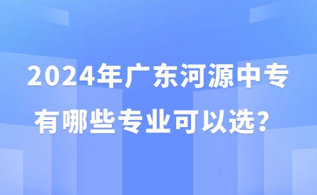 2024年廣東河源中專有哪些專業(yè)可以選？