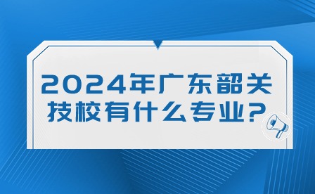 2024年廣東韶關技校有什么專業(yè)?