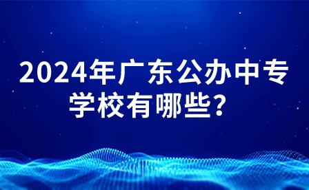 2024年廣東公辦中專學(xué)校有哪些？