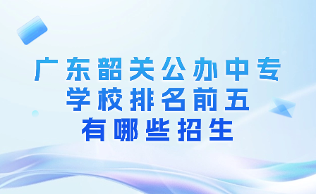 廣東韶關(guān)公辦中專學(xué)校排名前五有哪些招生?