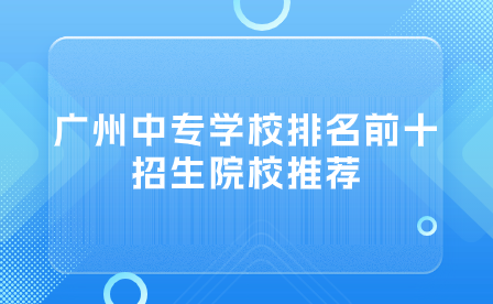 廣州中專學(xué)校排名前十招生院校推薦