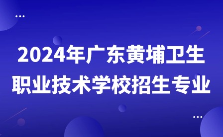 2024年廣東黃埔衛(wèi)生職業(yè)技術(shù)學(xué)校招生專業(yè)