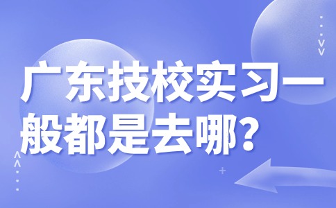 廣東技校實習(xí)一般都是去哪？