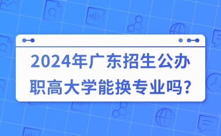 2024年廣東招生公辦職高大學能換專業(yè)嗎?