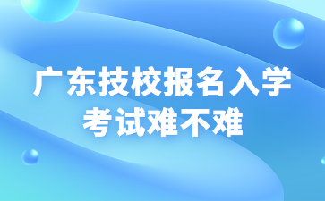 廣東技校報名入學考試難不難