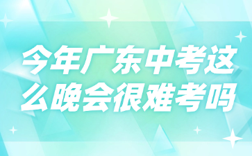 今年廣東中考這么晚會(huì)很難考嗎